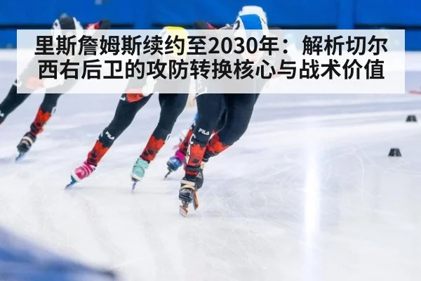 里斯詹姆斯续约至2030年:解析切尔西右后卫的攻防转换核心与战术价值